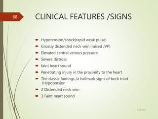 CLINICAL FEATURES /SIGNS
 Hypotension/shock(rapid weak pulse)
 Grossly distended neck vein (raised JVP)
 Elevated central venous pressure
 Severe distress
 faint heart sound
 Penetrating injury in the proximity to the heart
 The classic findings /a hallmark signs of beck triad
1Hypotension
 2 Distended neck vein
 3 Faint heart sound
5/29/2023
68
 