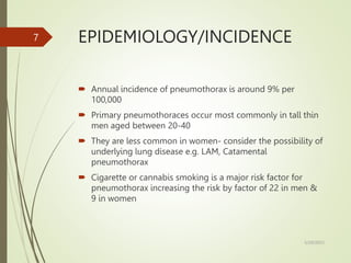 EPIDEMIOLOGY/INCIDENCE
 Annual incidence of pneumothorax is around 9% per
100,000
 Primary pneumothoraces occur most commonly in tall thin
men aged between 20-40
 They are less common in women- consider the possibility of
underlying lung disease e.g. LAM, Catamental
pneumothorax
 Cigarette or cannabis smoking is a major risk factor for
pneumothorax increasing the risk by factor of 22 in men &
9 in women
5/29/2023
7
 