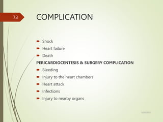COMPLICATION
 Shock
 Heart failure
 Death
PERICARDIOCENTESIS & SURGERY COMPLICATION
 Bleeding
 Injury to the heart chambers
 Heart attack
 Infections
 Injury to nearby organs
5/29/2023
73
 