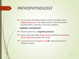 PATHOPHYSIOLOGY
 As air enters the pleural space which normally have a
negative pressure , the elastic recoil in the lung tissue
causing either a partial or full lung collapse.
NORMAL PHYSIOLOGY
 Pleural space has a negative pressure
 Chest wall expand ►surface tension between parietal &
visceral pleural expands the lungs.
 Lung tissue has an elastic recoil► innate tendency to
collapse inward.
5/29/2023
9
 