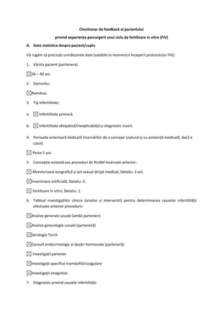 Chestionar de feedback al pacientului
                    privind experiența parcurgerii unui ciclu de fertilizare in vitro (FIV)
A. Date statistice despre pacient/cuplu

Vă rugăm să precizați următoarele date (valabile la momentul începerii protocolului FIV):

1. Vârsta pacient (partenera):

     36 – 40 ani.

2. Domiciliu:

     România.

3. Tip infertilitate:

a.       Infertilitate primară.

b.       Infertilitate idiopatică/inexplicabilă/cu diagnostic incert.

4. Perioada anterioară dedicată încercărilor de a concepe (natural și cu asistență medicală, dacă e
   cazul)

     Peste 5 ani.

5. Concepție asistată sau proceduri de RUAM încercate anterior:

     Monitorizare ecografică și act sexual dirijat medical; Detaliu: 3 ani.

     Inseminare artificială; Detaliu: 6.

     Fertilizare in vitro; Detaliu: 1.

6. Tabloul investigațiilor clinice (analize și intervenții) pentru determinarea cauzelor infertilității
   efectuate anterior procedurii:

     Analize generale uzuale (ambii parteneri)

     Analize ginecologie uzuale (parteneră)

     Serologia Torch

     Consult endocrinologic și dozări hormonale (parteneră)

     Investigații partener

     Investigații specifice trombofilii/coagulare

     Investigații imagistice

7. Diagnostic privind cauzele infertilității
 