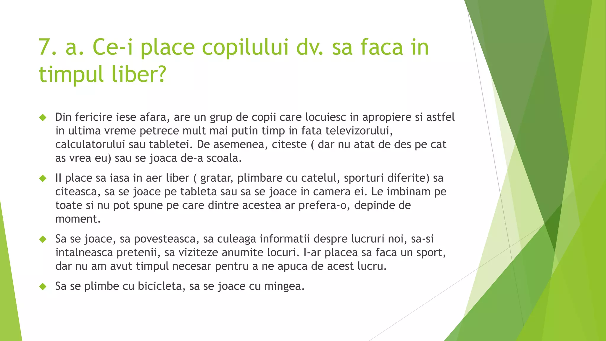 7. a. Ce-i place copilului dv. sa faca in
timpul liber?
 Din fericire iese afara, are un grup de copii care locuiesc in apropiere si astfel
in ultima vreme petrece mult mai putin timp in fata televizorului,
calculatorului sau tabletei. De asemenea, citeste ( dar nu atat de des pe cat
as vrea eu) sau se joaca de-a scoala.
 II place sa iasa in aer liber ( gratar, plimbare cu catelul, sporturi diferite) sa
citeasca, sa se joace pe tableta sau sa se joace in camera ei. Le imbinam pe
toate si nu pot spune pe care dintre acestea ar prefera-o, depinde de
moment.
 Sa se joace, sa povesteasca, sa culeaga informatii despre lucruri noi, sa-si
intalneasca pretenii, sa viziteze anumite locuri. I-ar placea sa faca un sport,
dar nu am avut timpul necesar pentru a ne apuca de acest lucru.
 Sa se plimbe cu bicicleta, sa se joace cu mingea.
 