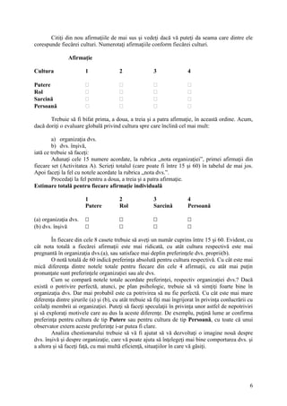 6
Citiţi din nou afirmaţiile de mai sus şi vedeţi dacă vă puteţi da seama care dintre ele
corespunde fiecărei culturi. Numerotaţi afirmaţiile conform fiecărei culturi.
Afirmaţie
Cultura 1 2 3 4
Putere    
Rol    
Sarcină    
Persoană    
Trebuie să fi bifat prima, a doua, a treia şi a patra afirmaţie, în această ordine. Acum,
dacă doriţi o evaluare globală privind cultura spre care înclină cel mai mult:
a) organizaţia dvs.
b) dvs. înşivă,
iată ce trebuie să faceţi:
Adunaţi cele 15 numere acordate, la rubrica „nota organizaţiei”, primei afirmaţii din
fiecare set (Activitatea A). Scrieţi totalul (care poate fi între 15 şi 60) în tabelul de mai jos.
Apoi faceţi la fel cu notele acordate la rubrica „nota dvs.”.
Procedaţi la fel pentru a doua, a treia şi a patra afirmaţie.
Estimare totală pentru fiecare afirmaţie individuală
1 2 3 4
Putere Rol Sarcină Persoană
(a) organizaţia dvs.    
(b) dvs. înşivă    
În fiecare din cele 8 casete trebuie să aveţi un număr cuprins între 15 şi 60. Evident, cu
cât nota totală a fiecărei afirmaţii este mai ridicată, cu atât cultura respectivă este mai
pregnantă în organizaţia dvs.(a), sau satisface mai deplin preferinţele dvs. proprii(b).
O notă totală de 60 indică preferinţa absolută pentru cultura respectivă. Cu cât este mai
mică diferenţa dintre notele totale pentru fiecare din cele 4 afirmaţii, cu atât mai puţin
pronunţate sunt preferinţele organizaţiei sau ale dvs.
Cum se compară notele totale acordate preferinţei, respectiv organizaţiei dvs.? Dacă
există o potrivire perfectă, atunci, pe plan psihologic, trebuie să vă simţiţi foarte bine în
organizaţia dvs. Dar mai probabil este ca potrivirea să nu fie perfectă. Cu cât este mai mare
diferenţa dintre şirurile (a) şi (b), cu atât trebuie să fiţi mai îngrijorat în privinţa conlucrării cu
ceilalţi membrii ai organizaţiei. Puteţi să faceţi speculaţii în privinţa unor astfel de nepotriviri
şi să exploraţi motivele care au dus la aceste diferenţe. De exemplu, puţină lume ar confirma
preferinţa pentru cultura de tip Putere sau pentru cultura de tip Persoană, cu toate că unui
observator extern aceste preferinţe i-ar putea fi clare.
Analiza chestionarului trebuie să vă fi ajutat să vă dezvoltaţi o imagine nouă despre
dvs. înşivă şi despre organizaţie, care vă poate ajuta să înţelegeţi mai bine comportarea dvs. şi
a altora şi să faceţi faţă, cu mai multă eficienţă, situaţiilor în care vă găsiţi.
 