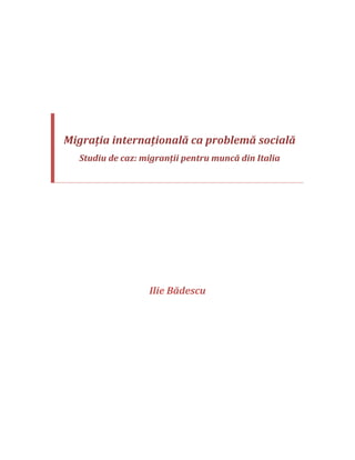  
 
 
 
 
 
Migraţia internaţională ca problemă socială 
Studiu de caz: migranţii pentru muncă din Italia 
 
 
 
 
 
 
 
 
Ilie Bădescu 
 
 
 
 
 
 
 
 
 
 
 
 
 
 
 
 