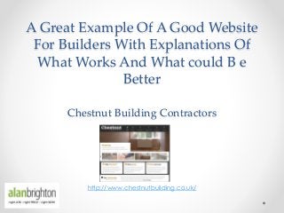 A Great Example Of A Good Website
For Builders With Explanations Of
What Works And What could B e
Better
Chestnut Building Contractors
http://www.chestnutbuilding.co.uk/
 