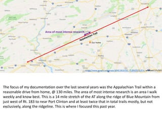 https://www.google.com/maps/@40.5816733,-75.8922575,9.5z, accessed 2/1/2019
X Our home
Area of most intense research
The focus of my documentation over the last several years was the Appalachian Trail within a
reasonable drive from home, @ 130 miles. The area of most intense research is an area I walk
weekly and know best. This is a 14 mile stretch of the AT along the ridge of Blue Mountain from
just west of Rt. 183 to near Port Clinton and at least twice that in total trails mostly, but not
exclusively, along the ridgeline. This is where I focused this past year.
 
