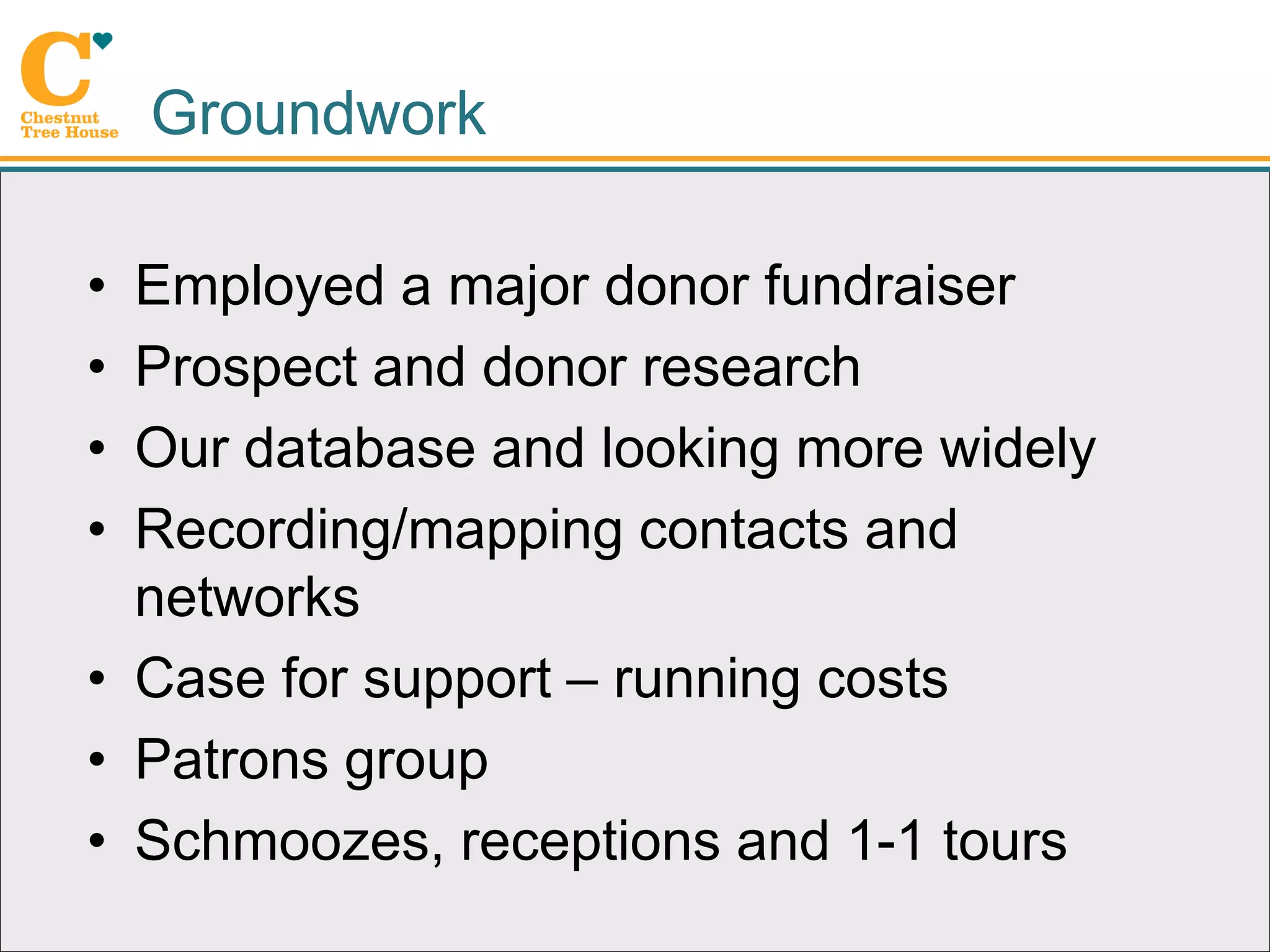 Groundwork

• Employed a major donor fundraiser
• Prospect and donor research
• Our database and looking more widely
• Recording/mapping contacts and
  networks
• Case for support – running costs
• Patrons group
• Schmoozes, receptions and 1-1 tours
 