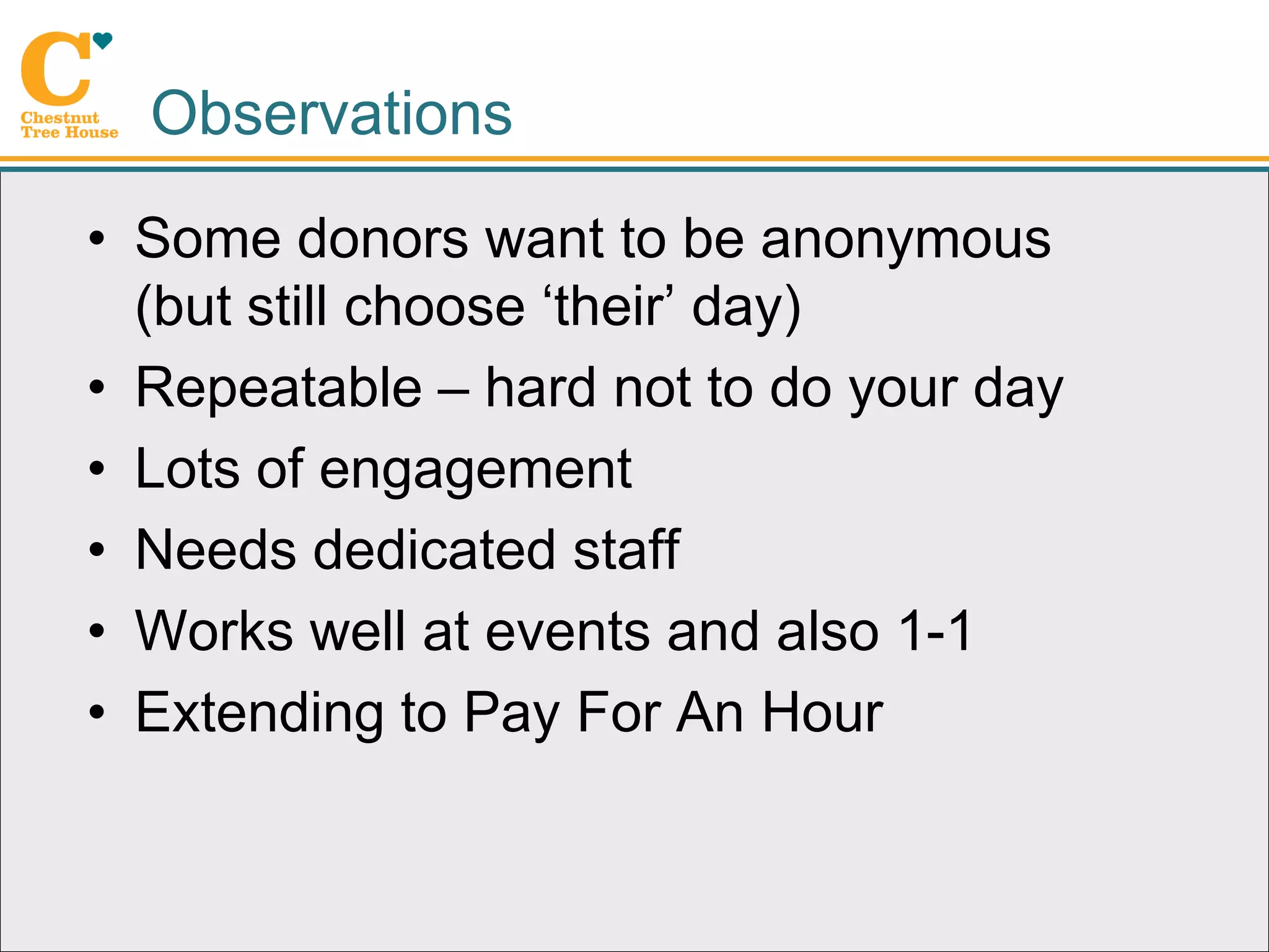 Observations
• Some donors want to be anonymous
  (but still choose ‘their’ day)
• Repeatable – hard not to do your day
• Lots of engagement
• Needs dedicated staff
• Works well at events and also 1-1
• Extending to Pay For An Hour
 