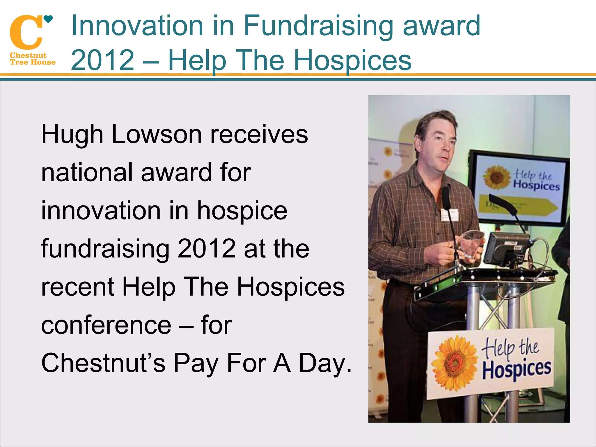 Innovation in Fundraising award
  2012 – Help The Hospices

Hugh Lowson receives
national award for
innovation in hospice
fundraising 2012 at the
recent Help The Hospices
conference – for
Chestnut’s Pay For A Day.
 