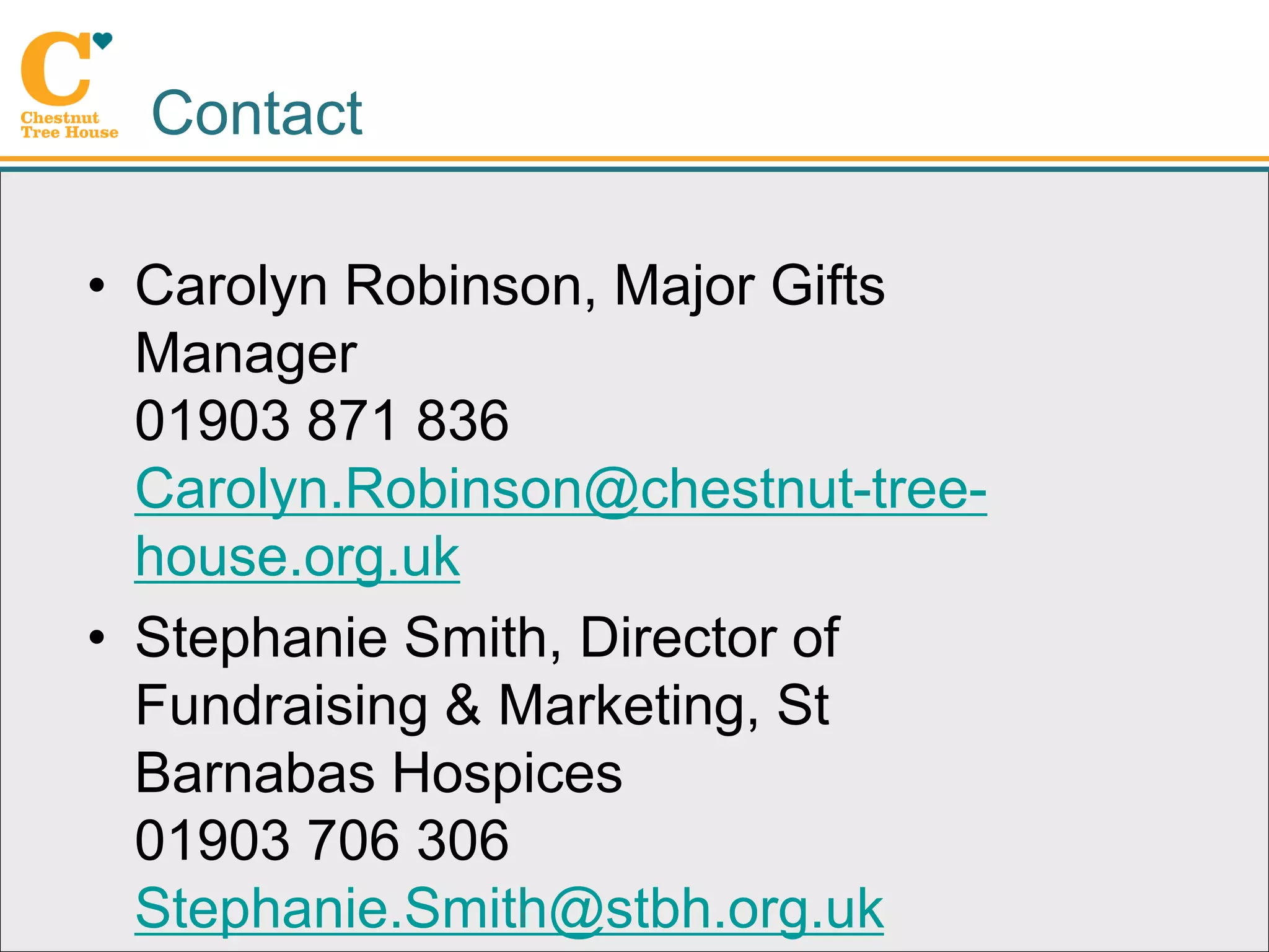 Contact

• Carolyn Robinson, Major Gifts
  Manager
  01903 871 836
  Carolyn.Robinson@chestnut-tree-
  house.org.uk
• Stephanie Smith, Director of
  Fundraising & Marketing, St
  Barnabas Hospices
  01903 706 306
  Stephanie.Smith@stbh.org.uk
 
