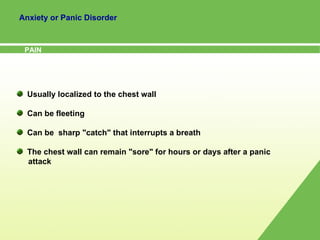 Anxiety or Panic Disorder PAIN Usually localized to the chest wall Can be fleeting Can be  sharp "catch" that interrupts a breath The chest wall can remain "sore" for hours or days after a panic  attack 