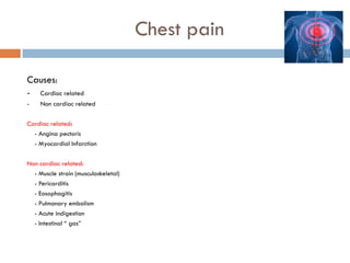 Chest pain
Causes:
-

Cardiac related

-

Non cardiac related

-

Cardiac related:
- Angina pectoris
- Myocardial Infarction
Non cardiac related:
- Muscle strain (musculoskeletal)
- Pericarditis
- Eosophagitis
- Pulmonary embolism
- Acute indigestion
- Intestinal “ gas”

 