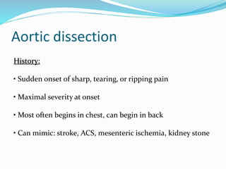 Aortic dissection
History:
• Sudden onset of sharp, tearing, or ripping pain
• Maximal severity at onset
• Most often begins in chest, can begin in back
• Can mimic: stroke, ACS, mesenteric ischemia, kidney stone
 