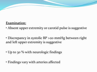 Examination:
• Absent upper extremity or carotid pulse is suggestive
• Discrepancy in systolic BP >20 mmHg between right
and left upper extremity is suggestive
• Up to 30 % with neurologic findings
• Findings vary with arteries affected
 