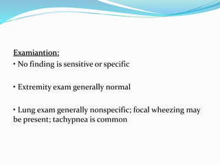 Examiantion:
• No finding is sensitive or specific
• Extremity exam generally normal
• Lung exam generally nonspecific; focal wheezing may
be present; tachypnea is common
 
