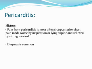 Pericarditis:
History:
• Pain from pericarditis is most often sharp anterior chest
pain made worse by inspiration or lying supine and relieved
by sitting forward
• Dyspnea is common
 
