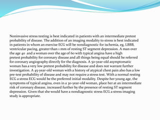 Noninvasive stress testing is best indicated in patients with an intermediate pretest
probability of disease. The addition of an imaging modality to stress is best indicated
in patients in whom an exercise ECG will be nondiagnostic for ischemia, eg, LBBB,
ventricular pacing, greater than 1 mm of resting ST segment depression. A man over
the age 40 and a woman over the age of 60 with typical angina have a high
pretest probability for coronary disease and all things being equal should be referred
for coronary angiography directly for the diagnosis. A 50-year-old asymptomatic
woman has a very low pretest probability for disease and does not warrant further
investigation. A 45-year-old woman with a history of atypical chest pain also has a low
pre-test probability of disease and may not require a stress test. With a normal resting
ECG a stress ECG would be the preferred initial modality. Despite her young age, the
symptoms of typical angina, even in a 30-year-old woman, place her at an intermediate
risk of coronary disease, increased further by the presence of resting ST segment
depression. Given that she would have a nondiagnostic stress ECG a stress imaging
study is appropriate.
 