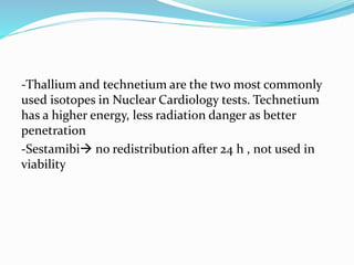 -Thallium and technetium are the two most commonly
used isotopes in Nuclear Cardiology tests. Technetium
has a higher energy, less radiation danger as better
penetration
-Sestamibi no redistribution after 24 h , not used in
viability
 