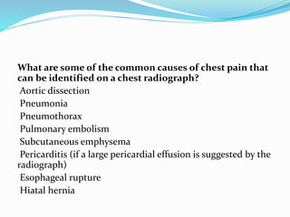 What are some of the common causes of chest pain that
can be identified on a chest radiograph?
Aortic dissection
Pneumonia
Pneumothorax
Pulmonary embolism
Subcutaneous emphysema
Pericarditis (if a large pericardial effusion is suggested by the
radiograph)
Esophageal rupture
Hiatal hernia
 