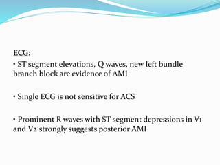 ECG:
• ST segment elevations, Q waves, new left bundle
branch block are evidence of AMI
• Single ECG is not sensitive for ACS
• Prominent R waves with ST segment depressions in V1
and V2 strongly suggests posterior AMI
 