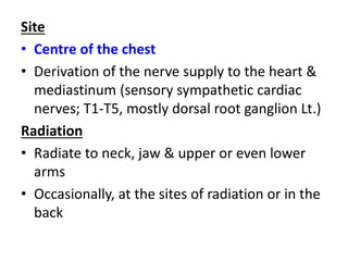 Site
• Centre of the chest
• Derivation of the nerve supply to the heart &
mediastinum (sensory sympathetic cardiac
nerves; T1-T5, mostly dorsal root ganglion Lt.)
Radiation
• Radiate to neck, jaw & upper or even lower
arms
• Occasionally, at the sites of radiation or in the
back
 