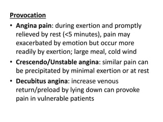 Provocation
• Angina pain: during exertion and promptly
relieved by rest (<5 minutes), pain may
exacerbated by emotion but occur more
readily by exertion; large meal, cold wind
• Crescendo/Unstable angina: similar pain can
be precipitated by minimal exertion or at rest
• Decubitus angina: increase venous
return/preload by lying down can provoke
pain in vulnerable patients
 