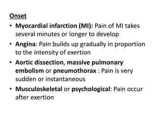 Onset
• Myocardial infarction (MI): Pain of MI takes
several minutes or longer to develop
• Angina: Pain builds up gradually in proportion
to the intensity of exertion
• Aortic dissection, massive pulmonary
embolism or pneumothorax : Pain is very
sudden or instantaneous
• Musculoskeletal or psychological: Pain occur
after exertion
 