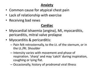 Anxiety
• Common cause for atypical chest pain
• Lack of relationship with exercise
• Receiving bad news
Cardiac
• Myocardial ishaemia (angina), MI, myocarditis,
pericarditis, mitral valve prolapse
• Myocarditis & pericarditis:
– Pain felt retrosternally, to the Lt. of the sternum, or in
the Lt./Rt. Shoulder
– Intensity varies with movement and phase of
respiration. ‘sharp’ and may ‘catch’ during inspiration,
coughing or lying flat.
– Occasionally, history of prodromal viral illness
 