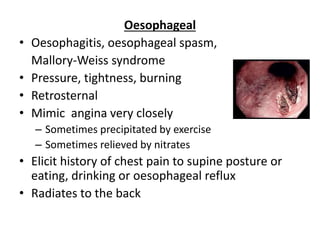 Oesophageal
• Oesophagitis, oesophageal spasm,
Mallory-Weiss syndrome
• Pressure, tightness, burning
• Retrosternal
• Mimic angina very closely
– Sometimes precipitated by exercise
– Sometimes relieved by nitrates
• Elicit history of chest pain to supine posture or
eating, drinking or oesophageal reflux
• Radiates to the back
 