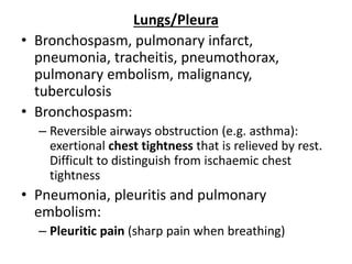 Lungs/Pleura
• Bronchospasm, pulmonary infarct,
pneumonia, tracheitis, pneumothorax,
pulmonary embolism, malignancy,
tuberculosis
• Bronchospasm:
– Reversible airways obstruction (e.g. asthma):
exertional chest tightness that is relieved by rest.
Difficult to distinguish from ischaemic chest
tightness
• Pneumonia, pleuritis and pulmonary
embolism:
– Pleuritic pain (sharp pain when breathing)
 