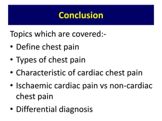 Conclusion
Topics which are covered:-
• Define chest pain
• Types of chest pain
• Characteristic of cardiac chest pain
• Ischaemic cardiac pain vs non-cardiac
chest pain
• Differential diagnosis
 