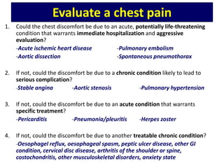 Evaluate a chest pain
1. Could the chest discomfort be due to an acute, potentially life-threatening
condition that warrants immediate hospitalization and aggressive
evaluation?
-Acute ischemic heart disease -Pulmonary embolism
-Aortic dissection -Spontaneous pneumothorax
2. If not, could the discomfort be due to a chronic condition likely to lead to
serious complication?
-Stable angina -Aortic stenosis -Pulmonary hypertension
3. If not, could the discomfort be due to an acute condition that warrants
specific treatment?
-Pericarditis -Pneumonia/pleuritis -Herpes zoster
4. If not, could the discomfort be due to another treatable chronic condition?
-Oesophagel reflux, oesophageal spasm, peptic ulcer disease, other GI
condition, cervical disc disease, arthritis of the shoulder or spine,
costochondritis, other musculoskeletal disorders, anxiety state
 