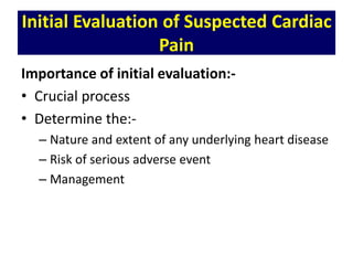 Initial Evaluation of Suspected Cardiac
Pain
Importance of initial evaluation:-
• Crucial process
• Determine the:-
– Nature and extent of any underlying heart disease
– Risk of serious adverse event
– Management
 