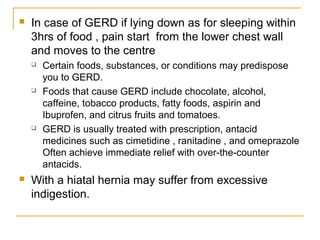  In case of GERD if lying down as for sleeping within
3hrs of food , pain start from the lower chest wall
and moves to the centre
 Certain foods, substances, or conditions may predispose
you to GERD.
 Foods that cause GERD include chocolate, alcohol,
caffeine, tobacco products, fatty foods, aspirin and
Ibuprofen, and citrus fruits and tomatoes.
 GERD is usually treated with prescription, antacid
medicines such as cimetidine , ranitadine , and omeprazole
Often achieve immediate relief with over-the-counter
antacids.
 With a hiatal hernia may suffer from excessive
indigestion.
 
