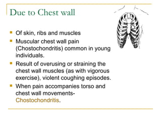 Due to Chest wall
 Of skin, ribs and muscles
 Muscular chest wall pain
(Chostochondritis) common in young
individuals.
 Result of overusing or straining the
chest wall muscles (as with vigorous
exercise), violent coughing episodes.
 When pain accompanies torso and
chest wall movements-
Chostochondritis.
 