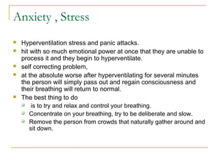 Anxiety , Stress
 Hyperventilation stress and panic attacks.
 hit with so much emotional power at once that they are unable to
process it and they begin to hyperventilate.
 self correcting problem,
 at the absolute worse after hyperventilating for several minutes
the person will simply pass out and regain consciousness and
their breathing will return to normal.
 The best thing to do
 is to try and relax and control your breathing.
 Concentrate on your breathing, try to be deliberate and slow.
 Remove the person from crowds that naturally gather around and
sit down.
 