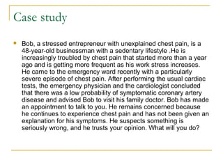 Case study
 Bob, a stressed entrepreneur with unexplained chest pain, is a
48-year-old businessman with a sedentary lifestyle .He is
increasingly troubled by chest pain that started more than a year
ago and is getting more frequent as his work stress increases.
He came to the emergency ward recently with a particularly
severe episode of chest pain. After performing the usual cardiac
tests, the emergency physician and the cardiologist concluded
that there was a low probability of symptomatic coronary artery
disease and advised Bob to visit his family doctor. Bob has made
an appointment to talk to you. He remains concerned because
he continues to experience chest pain and has not been given an
explanation for his symptoms. He suspects something is
seriously wrong, and he trusts your opinion. What will you do?
 
