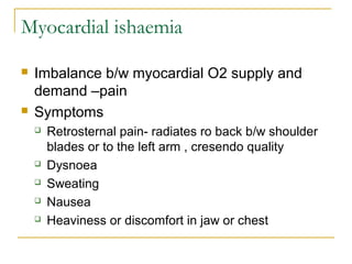 Myocardial ishaemia
 Imbalance b/w myocardial O2 supply and
demand –pain
 Symptoms
 Retrosternal pain- radiates ro back b/w shoulder
blades or to the left arm , cresendo quality
 Dysnoea
 Sweating
 Nausea
 Heaviness or discomfort in jaw or chest
 