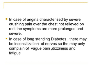  In case of angina characterised by severe
crushing pain over the chest not relieved on
rest the symptoms are more prolonged and
severe.
 In case of long standing Diabetes , there may
be insensitization of nerves so the may only
complain of vague pain ,dizziness and
fatigue
 