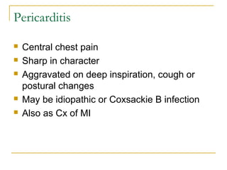 Pericarditis
 Central chest pain
 Sharp in character
 Aggravated on deep inspiration, cough or
postural changes
 May be idiopathic or Coxsackie B infection
 Also as Cx of MI
 