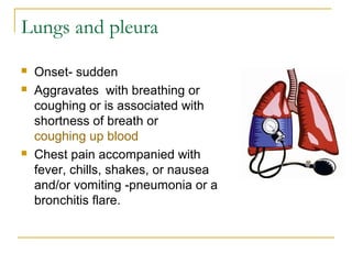 Lungs and pleura
 Onset- sudden
 Aggravates with breathing or
coughing or is associated with
shortness of breath or
coughing up blood
 Chest pain accompanied with
fever, chills, shakes, or nausea
and/or vomiting -pneumonia or a
bronchitis flare.
 