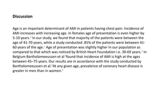 Discussion
Age is an important determinant of AMI in patients having chest pain. Incidence of
AMI increases with increasing age. In females age of presentation is even higher by
5-10 years.2 In our study, we found that majority of the patients were between the
age of 41-70 years, while a study conducted .85% of the patients were between 41-
60 years of the age.1 Age of presentation was slightly higher in our population as
compared to that which was noticed by British Heart Foundation i.e. 30-69 years.3 In
Belgium Bartholomeeussen et al 4found that incidence of AMI is high at the ages
between 45–75 years. Our results are in accordance with the study conducted by
Bartholomeeussen et al.4At any given age, prevalence of coronary heart disease is
greater in men than in women.5
 