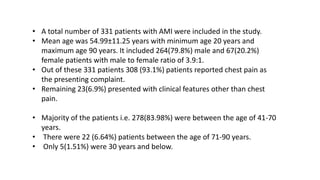 • A total number of 331 patients with AMI were included in the study.
• Mean age was 54.99±11.25 years with minimum age 20 years and
maximum age 90 years. It included 264(79.8%) male and 67(20.2%)
female patients with male to female ratio of 3.9:1.
• Out of these 331 patients 308 (93.1%) patients reported chest pain as
the presenting complaint.
• Remaining 23(6.9%) presented with clinical features other than chest
pain.
• Majority of the patients i.e. 278(83.98%) were between the age of 41-70
years.
• There were 22 (6.64%) patients between the age of 71-90 years.
• Only 5(1.51%) were 30 years and below.
 