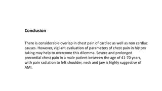 Conclusion
There is considerable overlap in chest pain of cardiac as well as non cardiac
causes. However, vigilant evaluation of parameters of chest pain in history
taking may help to overcome this dilemma. Severe and prolonged
precordial chest pain in a male patient between the age of 41-70 years,
with pain radiation to left shoulder, neck and jaw is highly suggestive of
AMI.
 