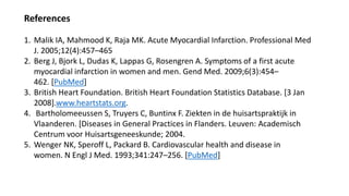 References
1. Malik IA, Mahmood K, Raja MK. Acute Myocardial Infarction. Professional Med
J. 2005;12(4):457–465
2. Berg J, Bjork L, Dudas K, Lappas G, Rosengren A. Symptoms of a first acute
myocardial infarction in women and men. Gend Med. 2009;6(3):454–
462. [PubMed]
3. British Heart Foundation. British Heart Foundation Statistics Database. [3 Jan
2008].www.heartstats.org.
4. Bartholomeeussen S, Truyers C, Buntinx F. Ziekten in de huisartspraktijk in
Vlaanderen. [Diseases in General Practices in Flanders. Leuven: Academisch
Centrum voor Huisartsgeneeskunde; 2004.
5. Wenger NK, Speroff L, Packard B. Cardiovascular health and disease in
women. N Engl J Med. 1993;341:247–256. [PubMed]
 