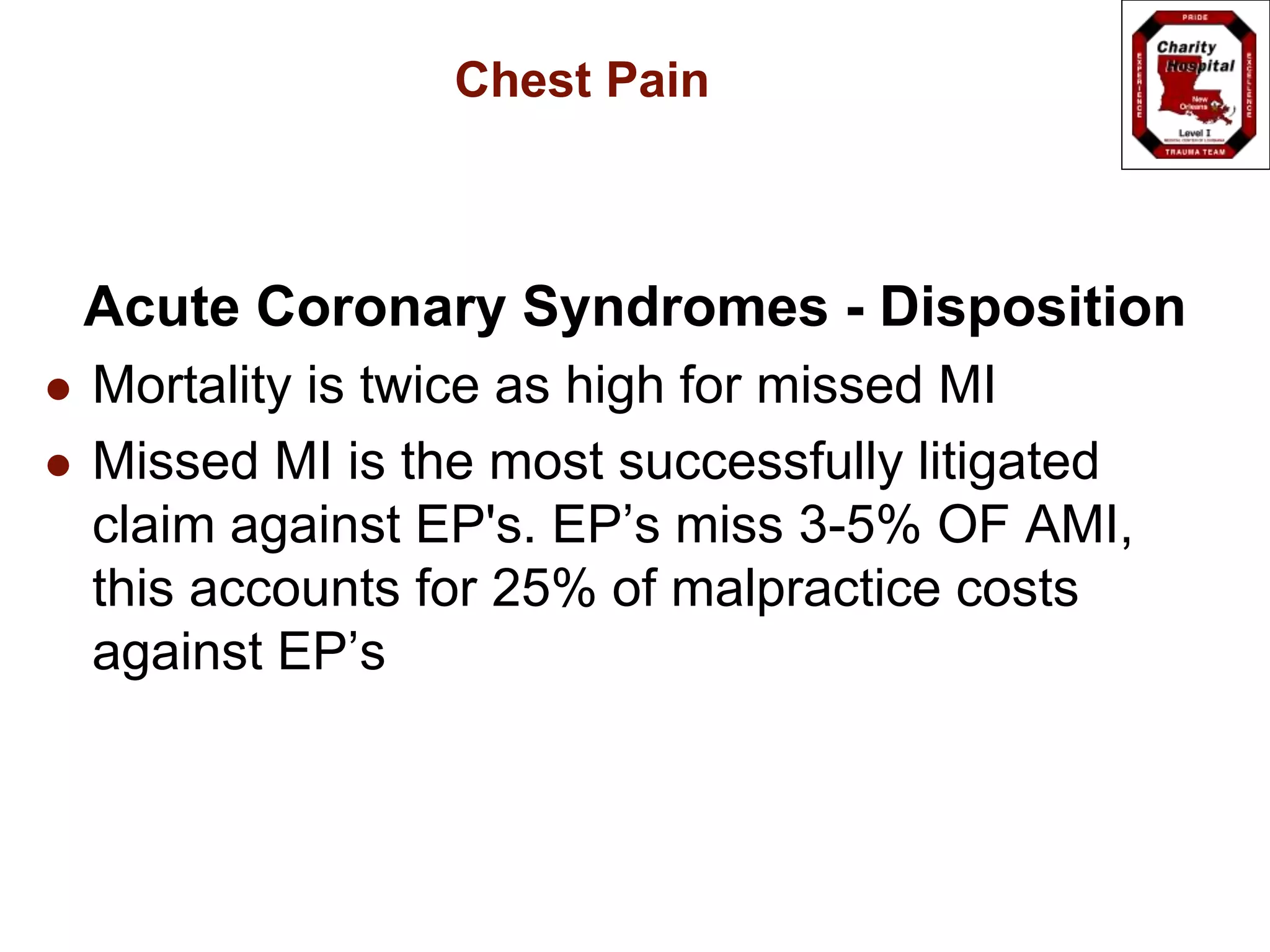 Chest Pain
Acute Coronary Syndromes - Disposition
 Mortality is twice as high for missed MI
 Missed MI is the most successfully litigated
claim against EP's. EP’s miss 3-5% OF AMI,
this accounts for 25% of malpractice costs
against EP’s
 