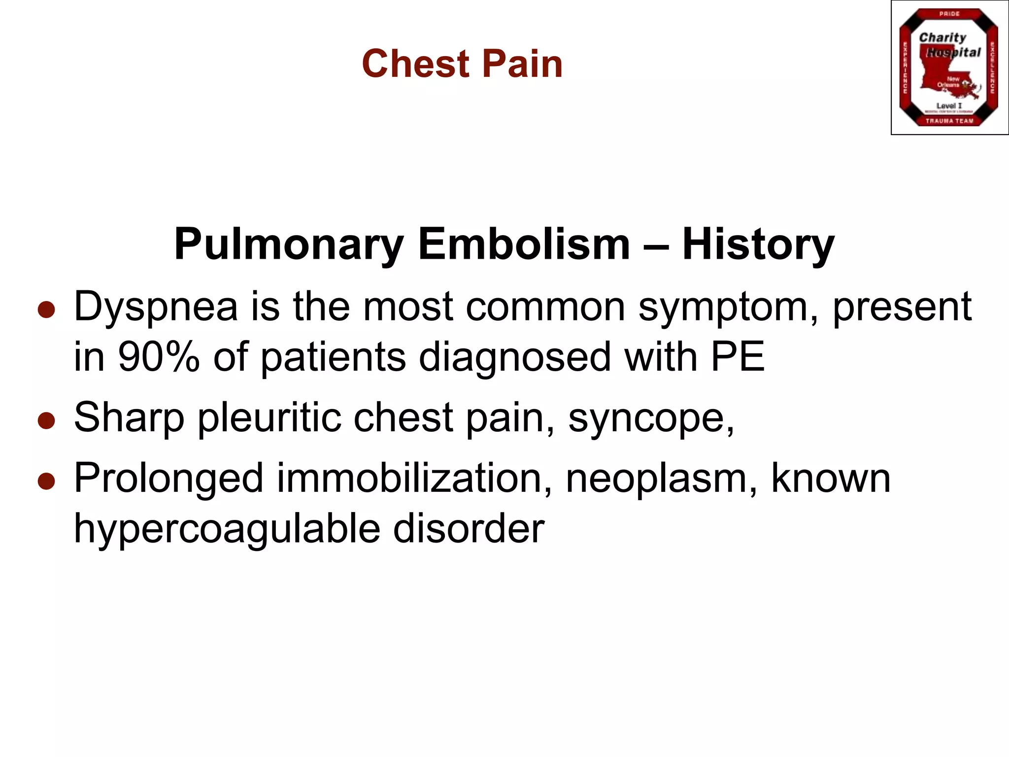 Chest Pain
Pulmonary Embolism – History
 Dyspnea is the most common symptom, present
in 90% of patients diagnosed with PE
 Sharp pleuritic chest pain, syncope,
 Prolonged immobilization, neoplasm, known
hypercoagulable disorder
 