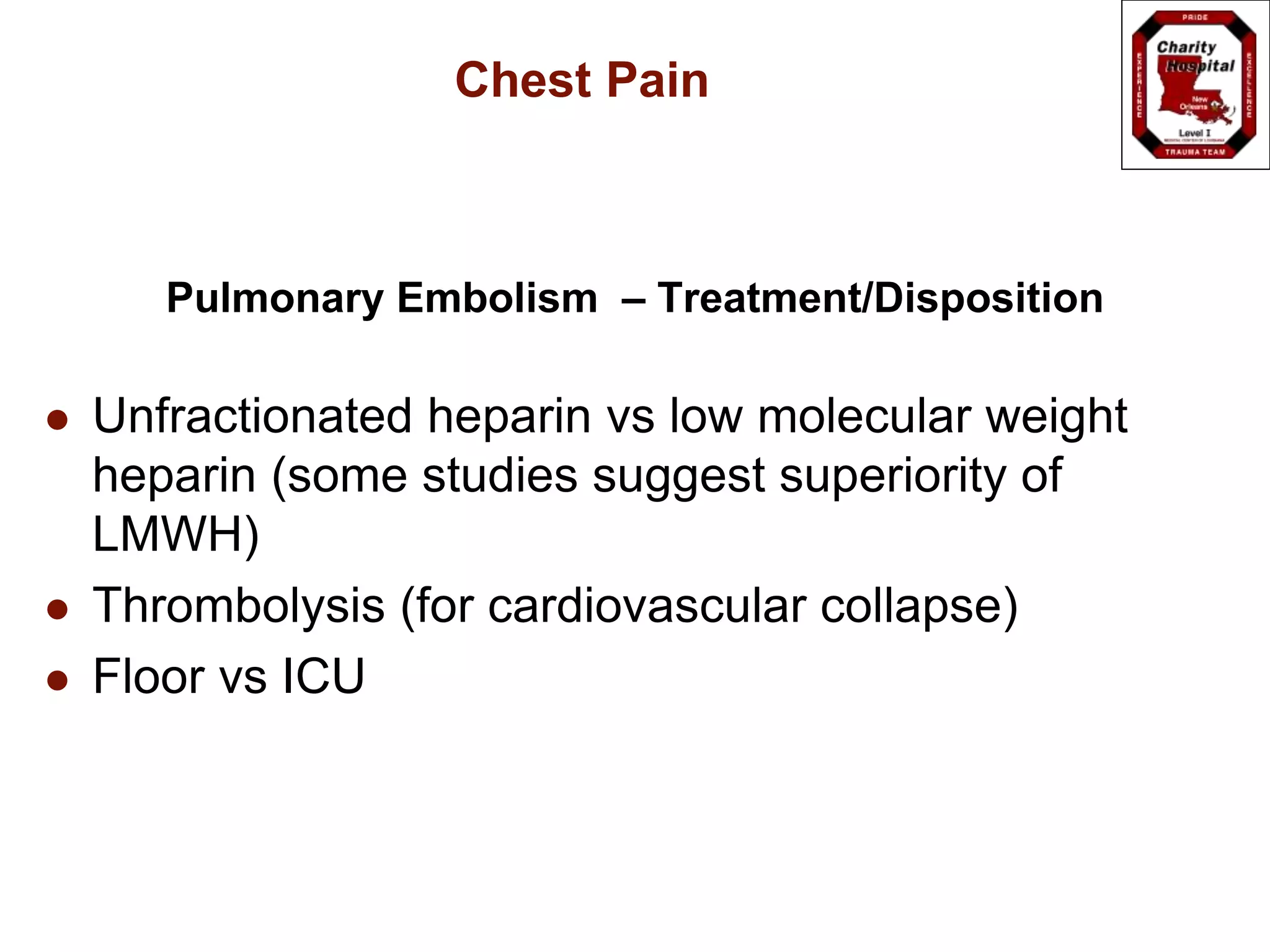 Chest Pain
Pulmonary Embolism – Treatment/Disposition
 Unfractionated heparin vs low molecular weight
heparin (some studies suggest superiority of
LMWH)
 Thrombolysis (for cardiovascular collapse)
 Floor vs ICU
 