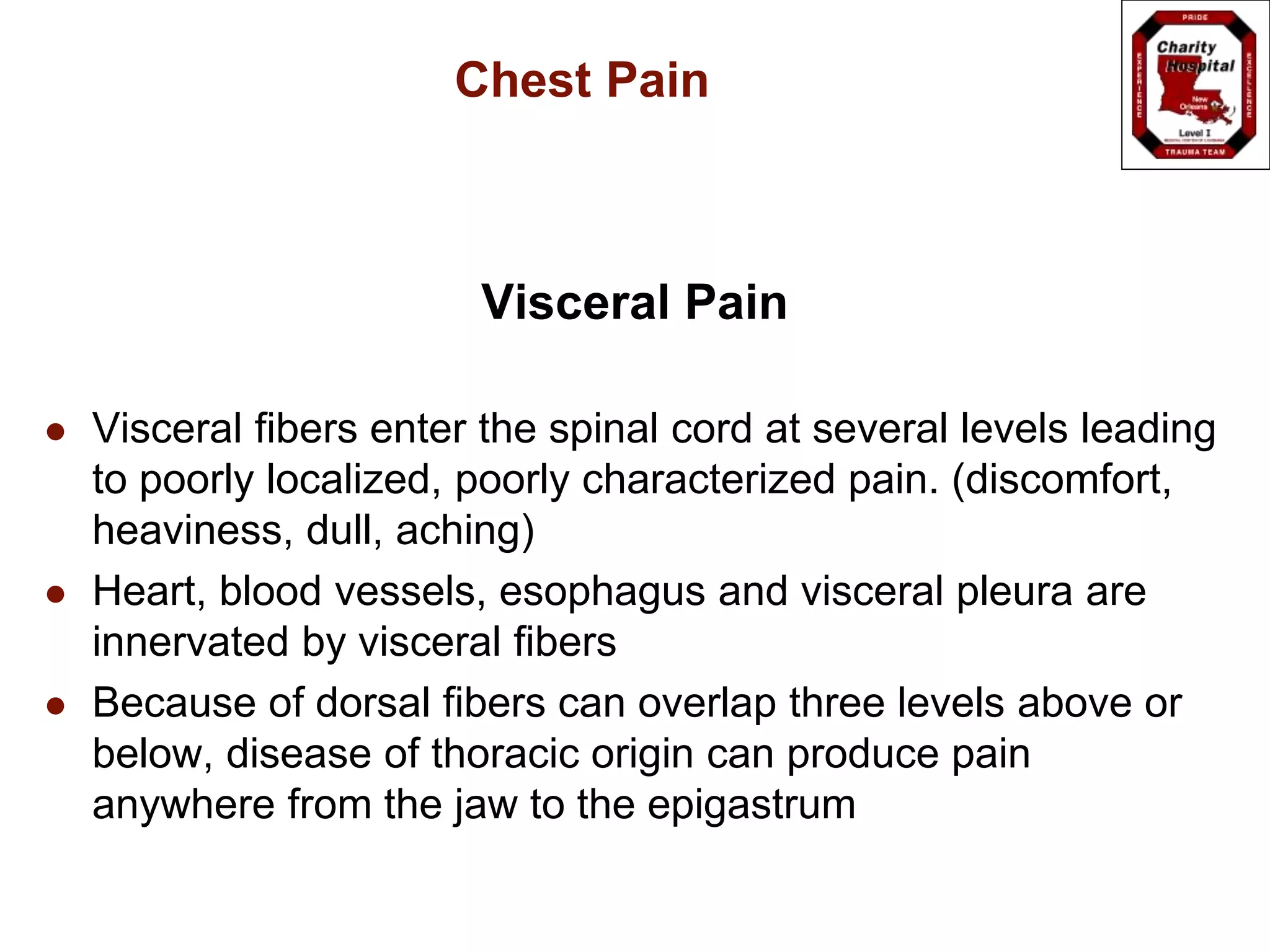 Chest Pain
Visceral Pain
 Visceral fibers enter the spinal cord at several levels leading
to poorly localized, poorly characterized pain. (discomfort,
heaviness, dull, aching)
 Heart, blood vessels, esophagus and visceral pleura are
innervated by visceral fibers
 Because of dorsal fibers can overlap three levels above or
below, disease of thoracic origin can produce pain
anywhere from the jaw to the epigastrum
 