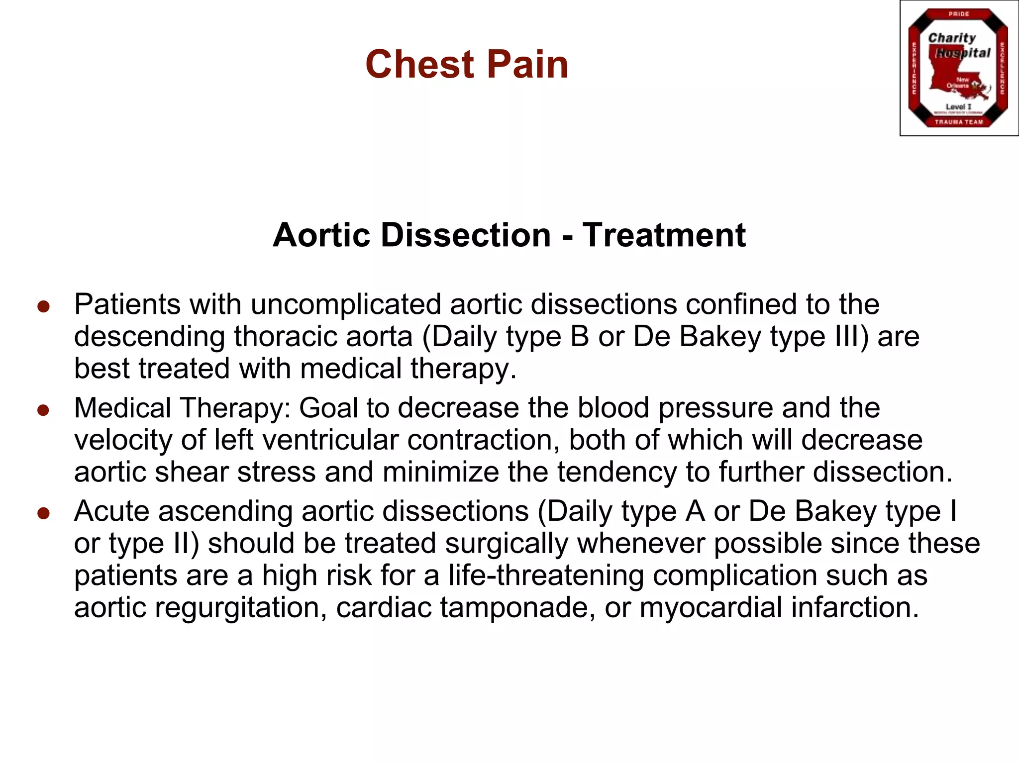 Chest Pain
Aortic Dissection - Treatment
 Patients with uncomplicated aortic dissections confined to the
descending thoracic aorta (Daily type B or De Bakey type III) are
best treated with medical therapy.
 Medical Therapy: Goal to decrease the blood pressure and the
velocity of left ventricular contraction, both of which will decrease
aortic shear stress and minimize the tendency to further dissection.
 Acute ascending aortic dissections (Daily type A or De Bakey type I
or type II) should be treated surgically whenever possible since these
patients are a high risk for a life-threatening complication such as
aortic regurgitation, cardiac tamponade, or myocardial infarction.
 